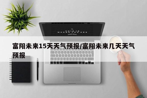 富阳未来15天天气预报/富阳未来几天天气预报