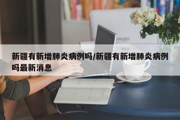新疆有新增肺炎病例吗/新疆有新增肺炎病例吗最新消息
