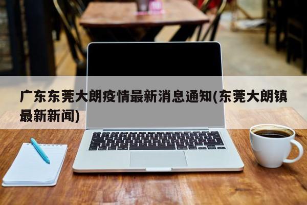 广东东莞大朗疫情最新消息通知(东莞大朗镇最新新闻)