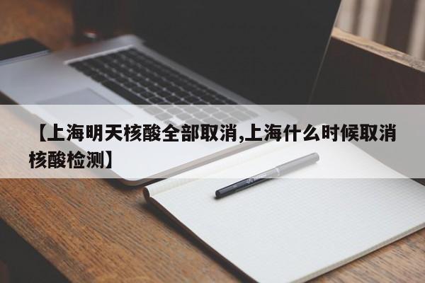 【上海明天核酸全部取消,上海什么时候取消核酸检测】