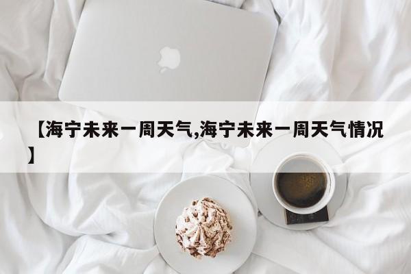 【海宁未来一周天气,海宁未来一周天气情况】