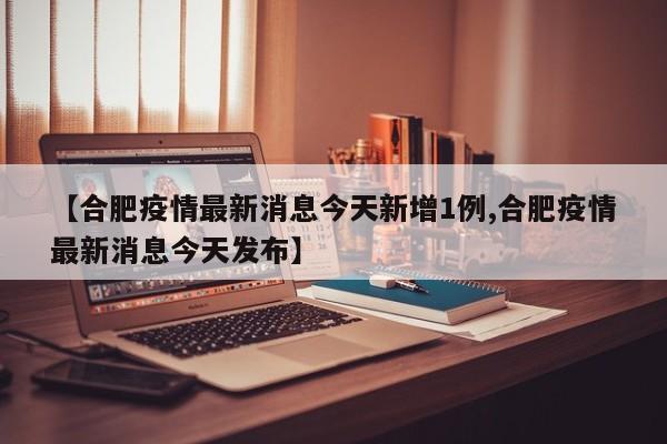 【合肥疫情最新消息今天新增1例,合肥疫情最新消息今天发布】