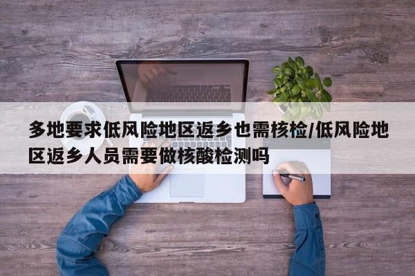 多地要求低风险地区返乡也需核检/低风险地区返乡人员需要做核酸检测吗