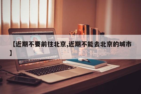 【近期不要前往北京,近期不能去北京的城市】