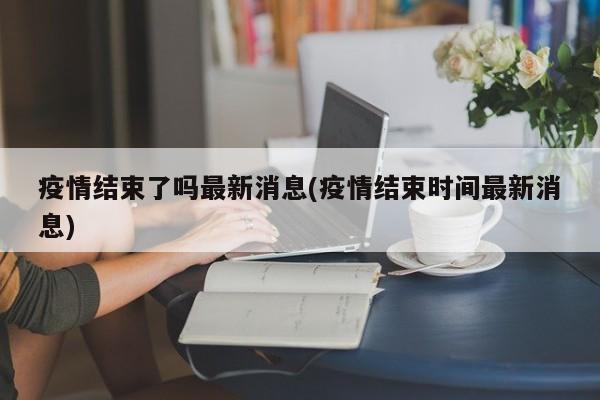 疫情结束了吗最新消息(疫情结束时间最新消息)