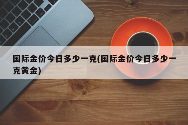 国际金价今日多少一克(国际金价今日多少一克黄金)