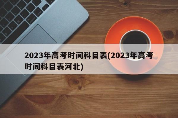 2023年高考时间科目表(2023年高考时间科目表河北)