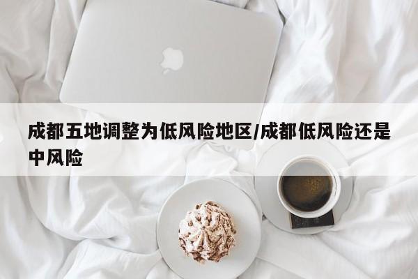 成都五地调整为低风险地区/成都低风险还是中风险