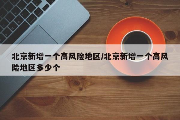 北京新增一个高风险地区/北京新增一个高风险地区多少个