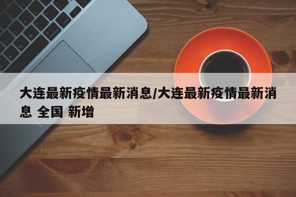 大连最新疫情最新消息/大连最新疫情最新消息 全国 新增