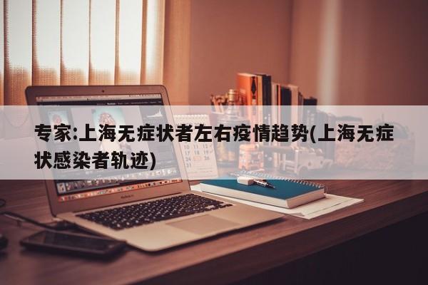 专家:上海无症状者左右疫情趋势(上海无症状感染者轨迹)