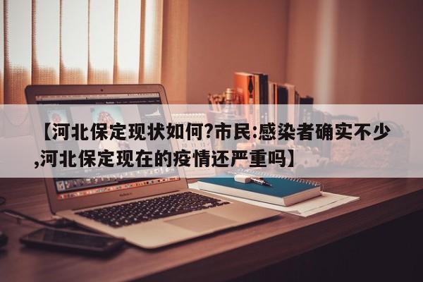 【河北保定现状如何?市民:感染者确实不少,河北保定现在的疫情还严重吗】