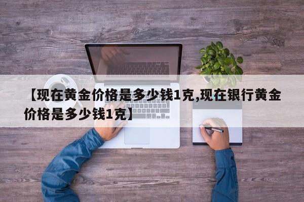 【现在黄金价格是多少钱1克,现在银行黄金价格是多少钱1克】