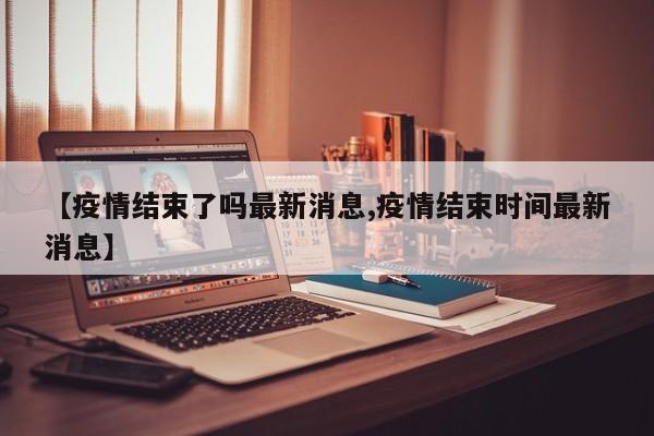 【疫情结束了吗最新消息,疫情结束时间最新消息】