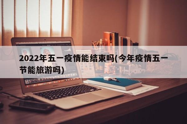 2022年五一疫情能结束吗(今年疫情五一节能旅游吗)