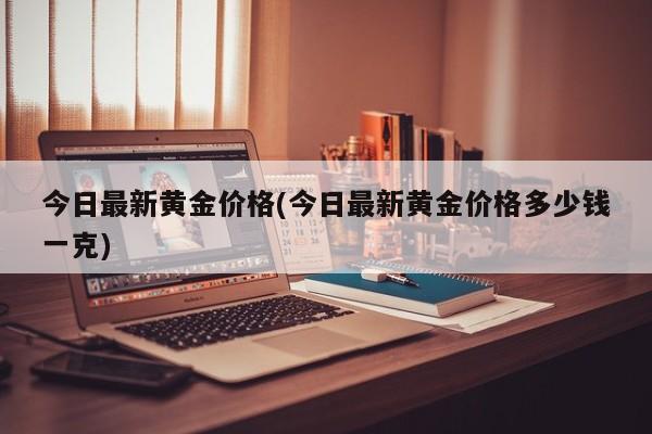 今日最新黄金价格(今日最新黄金价格多少钱一克)