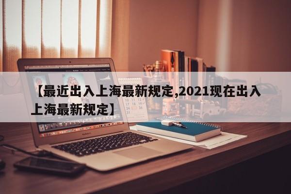 【最近出入上海最新规定,2021现在出入上海最新规定】