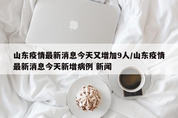 山东疫情最新消息今天又增加9人/山东疫情最新消息今天新增病例 新闻