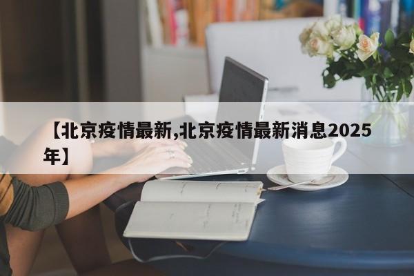 【北京疫情最新,北京疫情最新消息2025年】