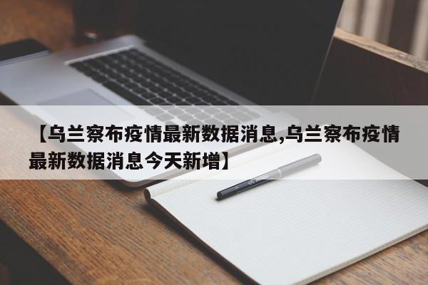 【乌兰察布疫情最新数据消息,乌兰察布疫情最新数据消息今天新增】