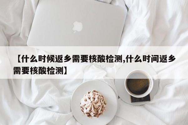 【什么时候返乡需要核酸检测,什么时间返乡需要核酸检测】
