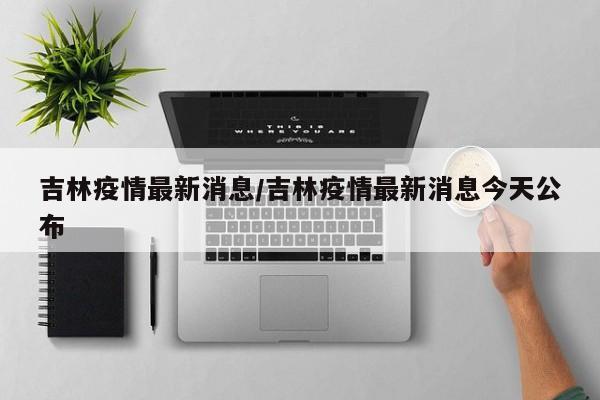 吉林疫情最新消息/吉林疫情最新消息今天公布