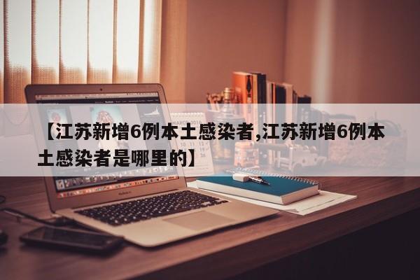 【江苏新增6例本土感染者,江苏新增6例本土感染者是哪里的】