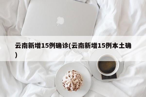 云南新增15例确诊(云南新增15例本土确)