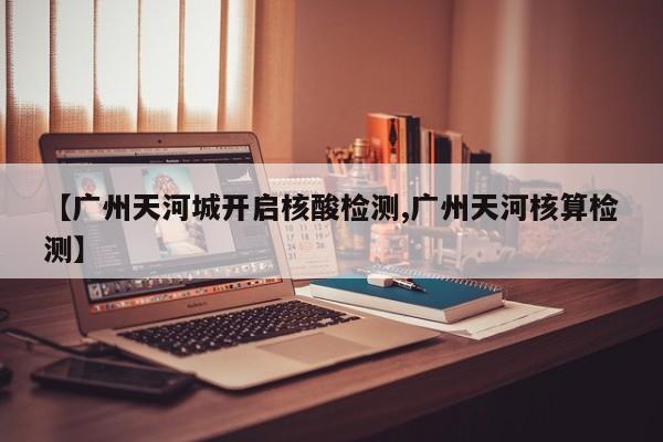 【广州天河城开启核酸检测,广州天河核算检测】