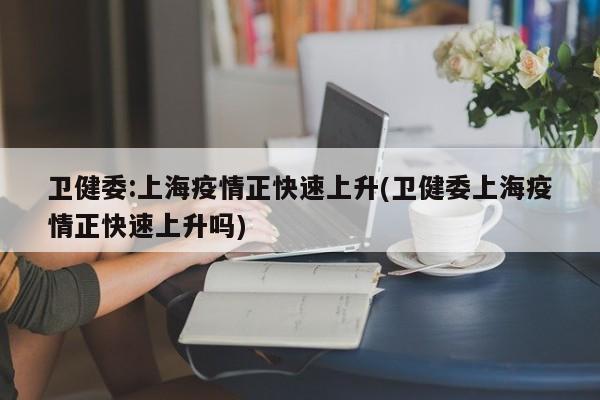 卫健委:上海疫情正快速上升(卫健委上海疫情正快速上升吗)