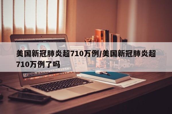 美国新冠肺炎超710万例/美国新冠肺炎超710万例了吗