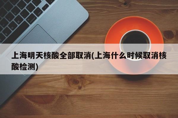 上海明天核酸全部取消(上海什么时候取消核酸检测)