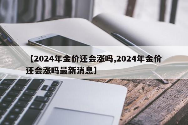 【2024年金价还会涨吗,2024年金价还会涨吗最新消息】