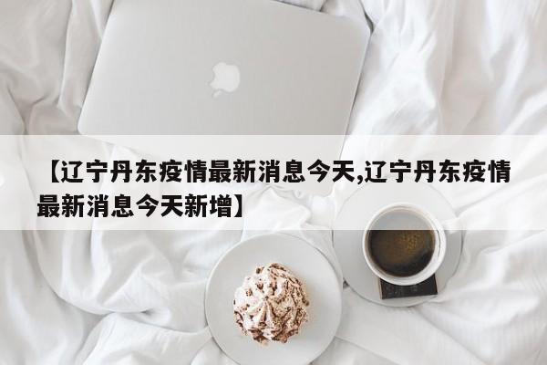 【辽宁丹东疫情最新消息今天,辽宁丹东疫情最新消息今天新增】