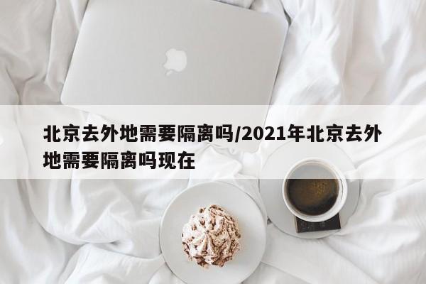 北京去外地需要隔离吗/2021年北京去外地需要隔离吗现在