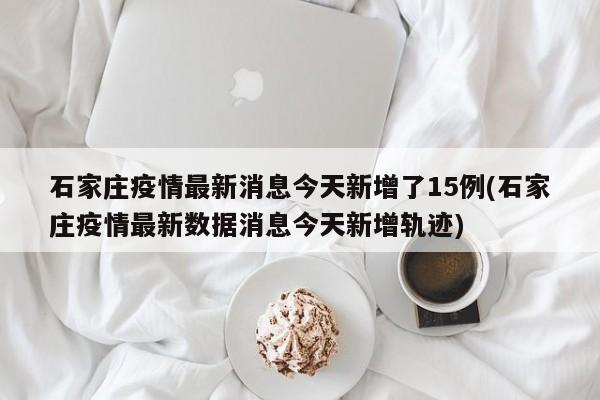 石家庄疫情最新消息今天新增了15例(石家庄疫情最新数据消息今天新增轨迹)