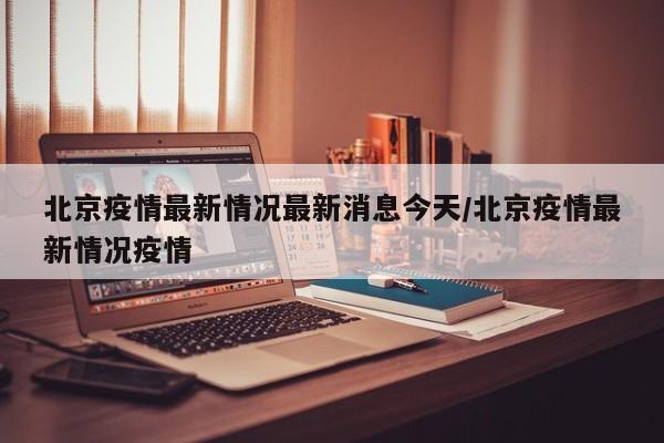 北京疫情最新情况最新消息今天/北京疫情最新情况疫情
