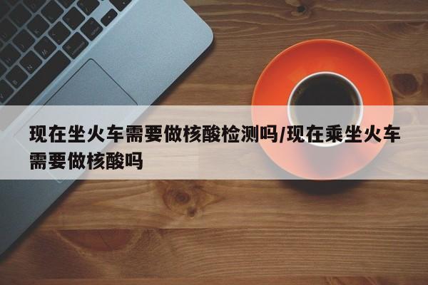 现在坐火车需要做核酸检测吗/现在乘坐火车需要做核酸吗