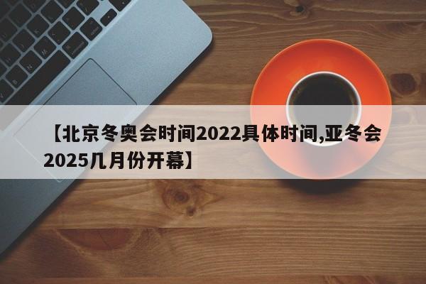 【北京冬奥会时间2022具体时间,亚冬会2025几月份开幕】
