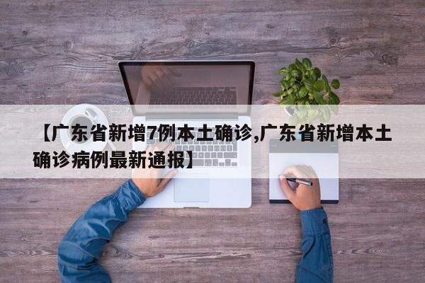 【广东省新增7例本土确诊,广东省新增本土确诊病例最新通报】