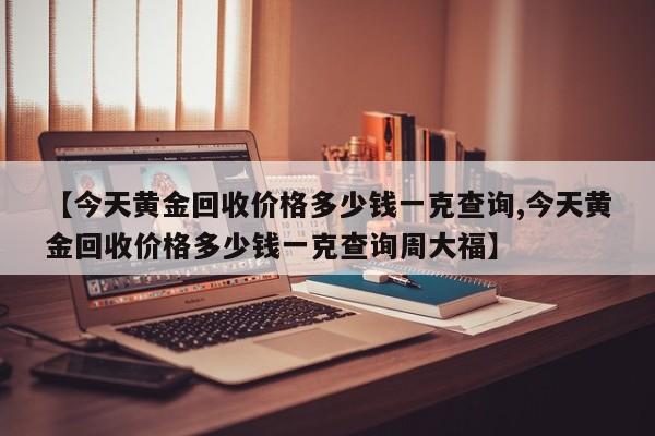 【今天黄金回收价格多少钱一克查询,今天黄金回收价格多少钱一克查询周大福】
