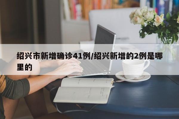 绍兴市新增确诊41例/绍兴新增的2例是哪里的