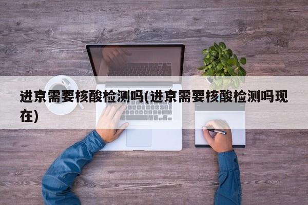 进京需要核酸检测吗(进京需要核酸检测吗现在)