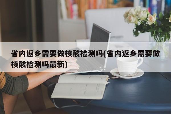 省内返乡需要做核酸检测吗(省内返乡需要做核酸检测吗最新)