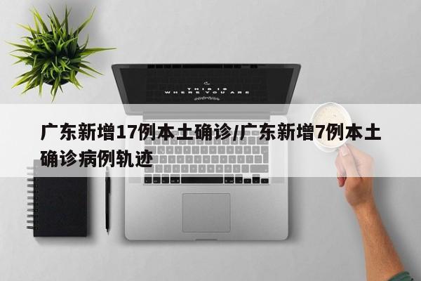 广东新增17例本土确诊/广东新增7例本土确诊病例轨迹