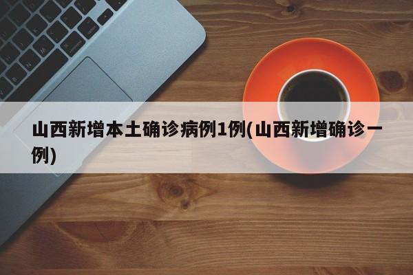 山西新增本土确诊病例1例(山西新增确诊一例)