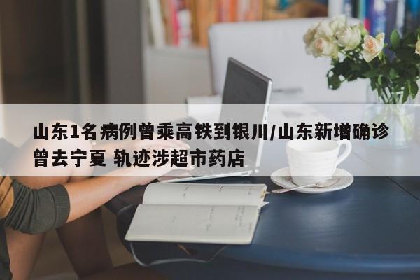 山东1名病例曾乘高铁到银川/山东新增确诊曾去宁夏 轨迹涉超市药店