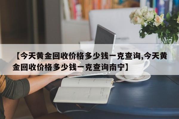 【今天黄金回收价格多少钱一克查询,今天黄金回收价格多少钱一克查询南宁】