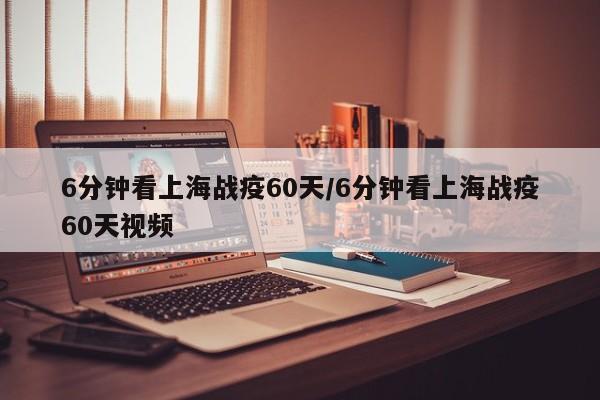 6分钟看上海战疫60天/6分钟看上海战疫60天视频