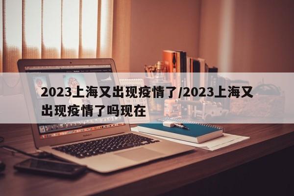 2023上海又出现疫情了/2023上海又出现疫情了吗现在
